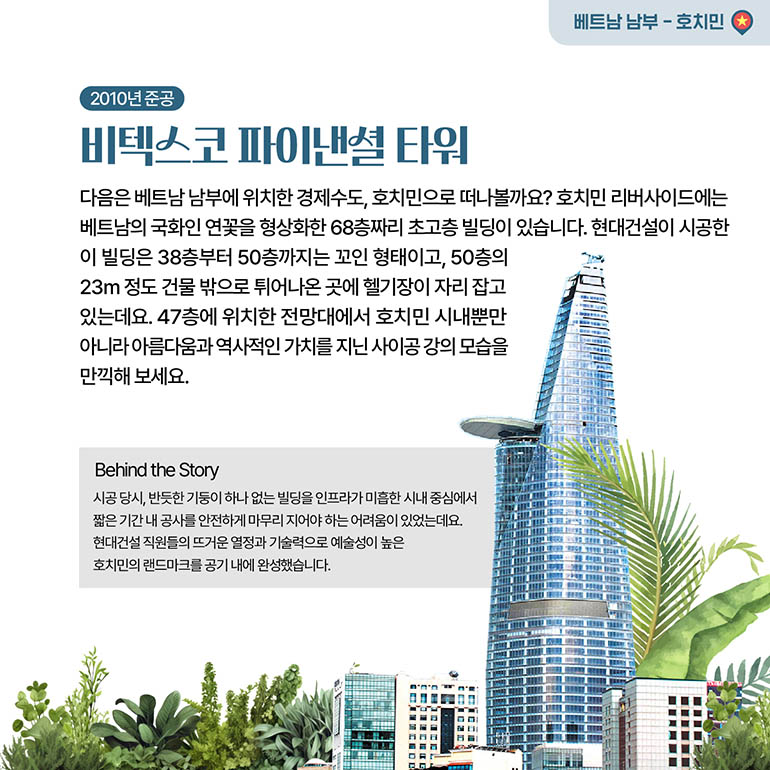 비텍스코 파이낸셜 타워 베트남 남부 - 호치민 2010년 준공 비텍스코 파이낸셜 타워 다음은 베트남 남부에 위치한 경제수도, 호치민으로 떠나볼까요? 호치민 리버사이드에는 베트남의 국화인 연꽃을 형상화한 68층짜리 초고층 빌딩이 있습니다. 현대건설이 시공한 이 빌딩은 38층부터 50층까지는 꼬인 형태이고, 50층의 23m 정도 건물 밖으로 튀어나온 곳에 헬기장이 자리 잡고 있는데요. 47층에 위치한 전망대에서 호치민 시내뿐만 아니라 아름다움과 역사적인 가치를 지닌 사이공 강의 모습을 만끽해 보세요. 시공 당시, 반듯한 기둥이 하나 없는 빌딩을 인프라가 미흡한 시내 중심에서 짧은 기간 내 공사를 안전하게 마무리 지어야 하는 어려움이 있었는데요. 현대건설 직원들의 뜨거운 열정과 기술력으로 예술성이 높은 호치민의 랜드마크를 공기 내에 완성했습니다.